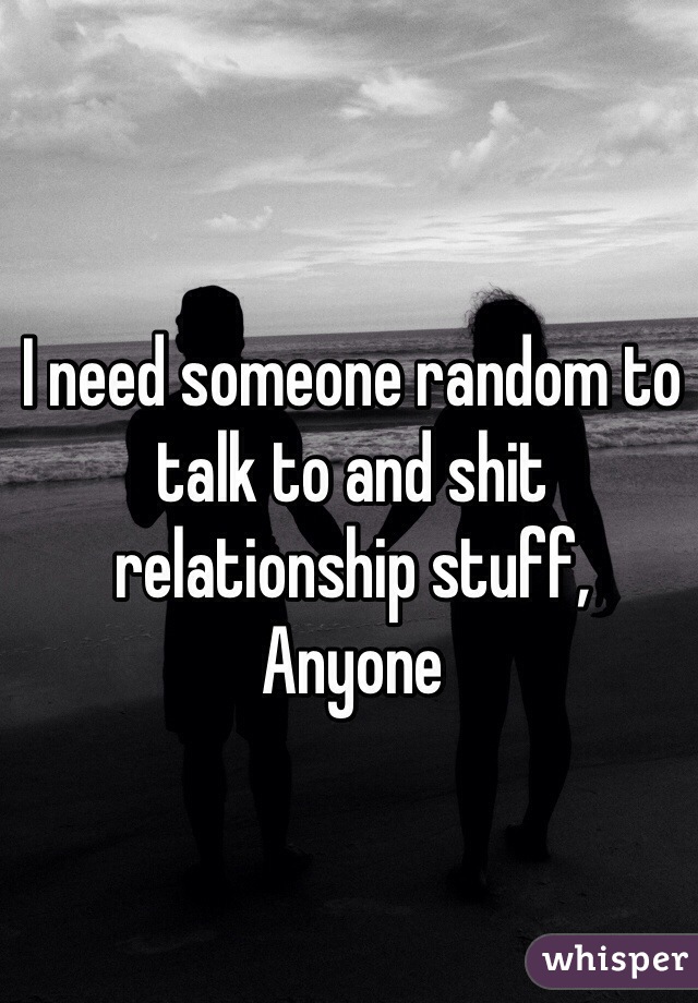I need someone random to talk to and shit relationship stuff,
Anyone