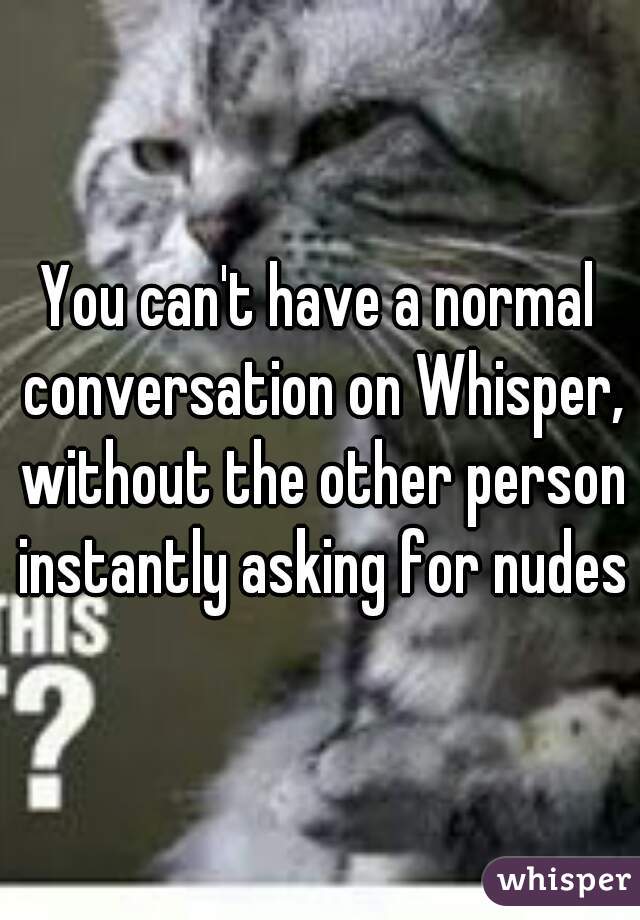 You can't have a normal conversation on Whisper, without the other person instantly asking for nudes