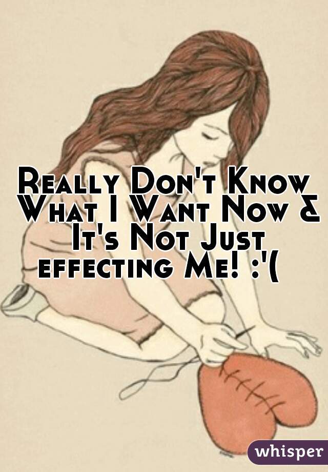 Really Don't Know What I Want Now & It's Not Just effecting Me! :'(  