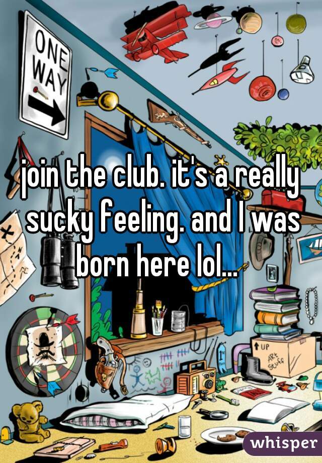 join the club. it's a really sucky feeling. and I was born here lol...  