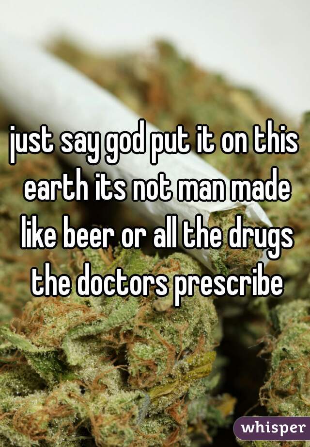 just say god put it on this earth its not man made like beer or all the drugs the doctors prescribe