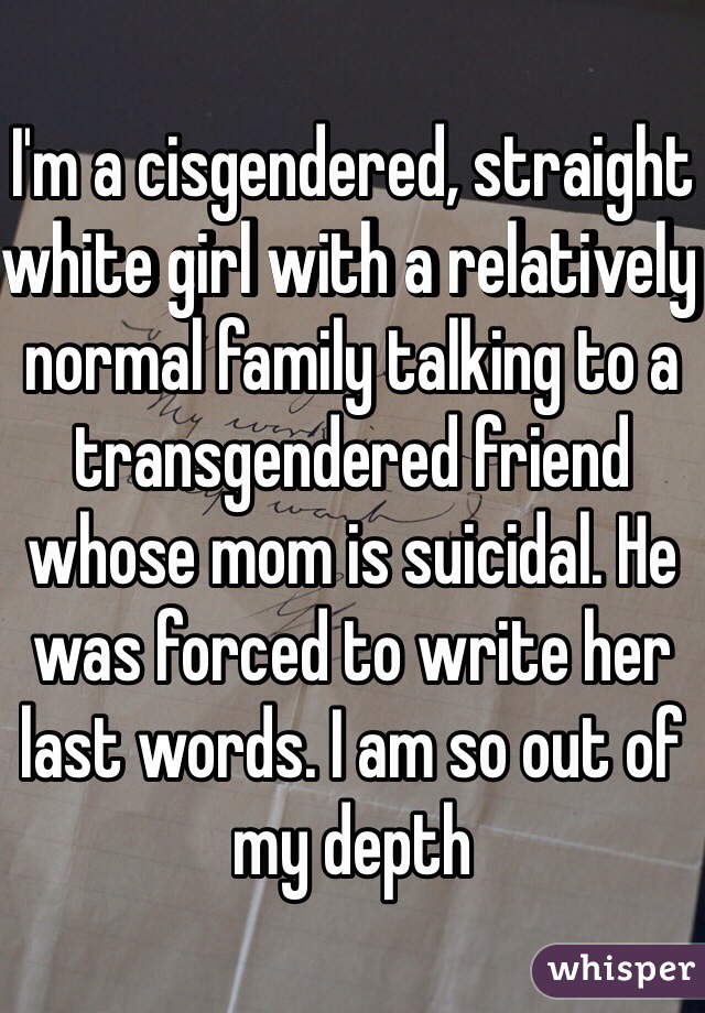 I'm a cisgendered, straight white girl with a relatively normal family talking to a transgendered friend whose mom is suicidal. He was forced to write her last words. I am so out of my depth