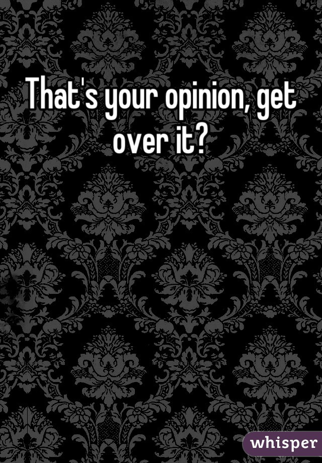 That's your opinion, get over it?