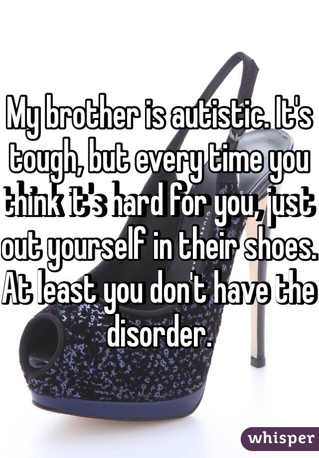 My brother is autistic. It's tough, but every time you think it's hard for you, just out yourself in their shoes. At least you don't have the disorder.