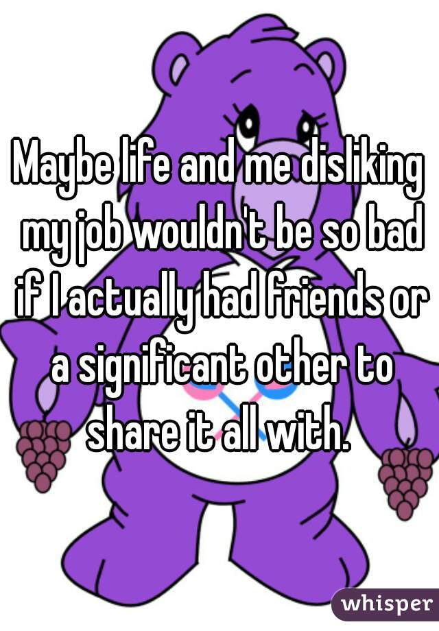 Maybe life and me disliking my job wouldn't be so bad if I actually had friends or a significant other to share it all with. 