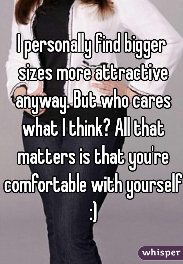 I personally find bigger sizes more attractive anyway. But who cares what I think? All that matters is that you're comfortable with yourself :)