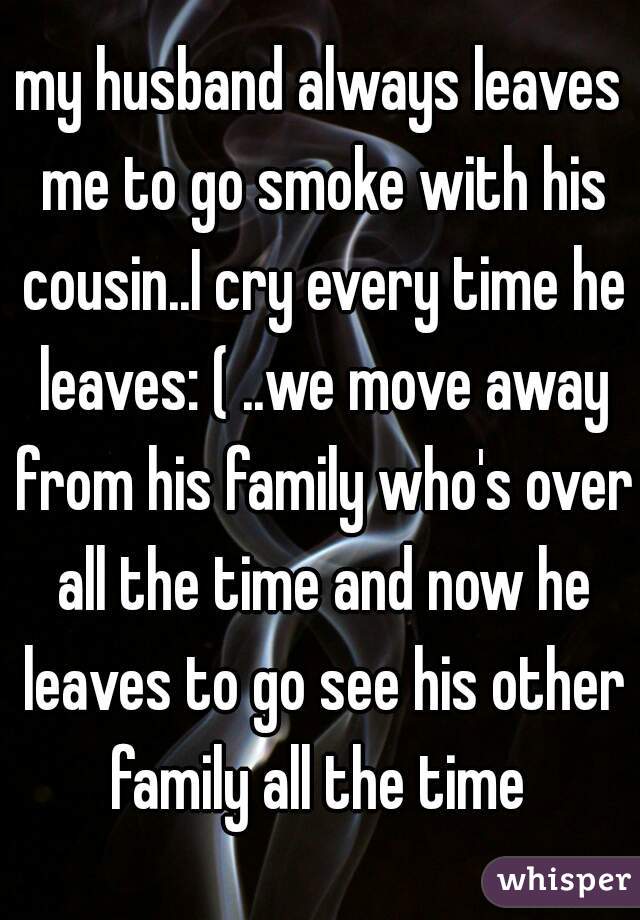 my husband always leaves me to go smoke with his cousin..I cry every time he leaves: ( ..we move away from his family who's over all the time and now he leaves to go see his other family all the time 