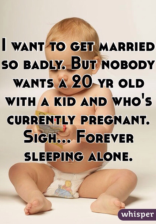 I want to get married so badly. But nobody wants a 20 yr old with a kid and who's currently pregnant. Sigh... Forever sleeping alone. 