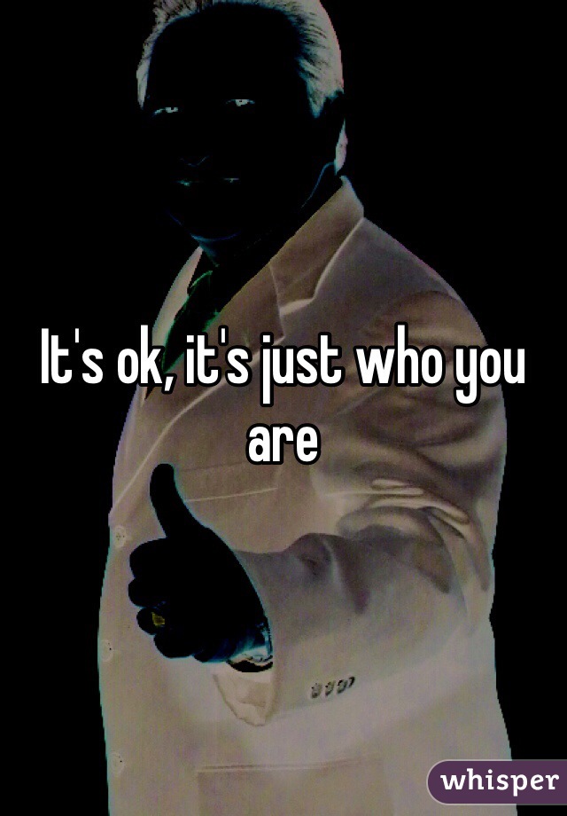 It's ok, it's just who you are