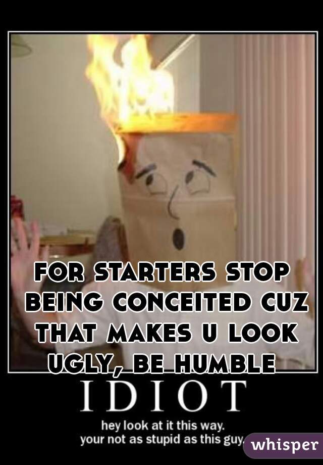 for starters stop being conceited cuz that makes u look ugly, be humble 