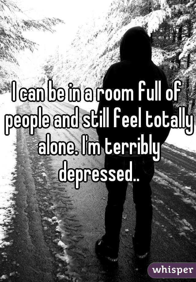 I can be in a room full of people and still feel totally alone. I'm terribly depressed..