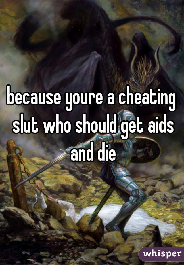 because youre a cheating slut who should get aids and die