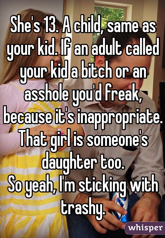 She's 13. A child, same as your kid. If an adult called your kid a bitch or an asshole you'd freak, because it's inappropriate. That girl is someone's daughter too.
So yeah, I'm sticking with trashy. 