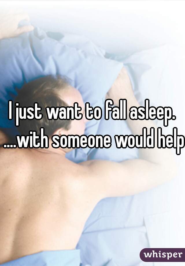 I just want to fall asleep. ....with someone would help