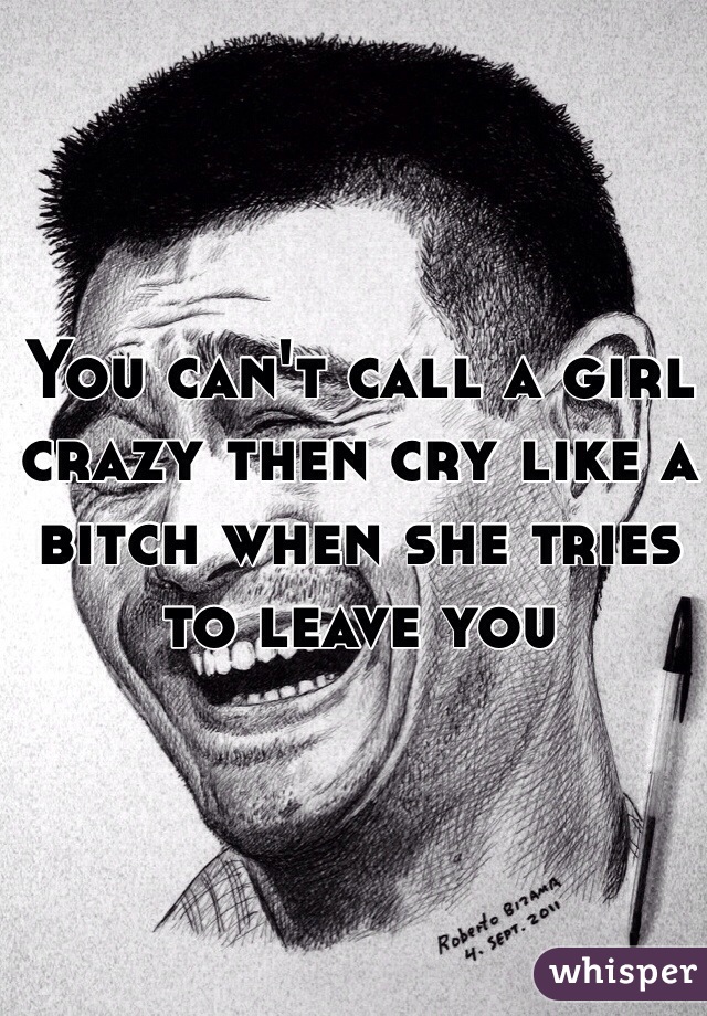 You can't call a girl crazy then cry like a bitch when she tries to leave you 
