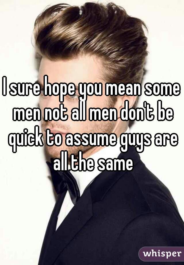 I sure hope you mean some men not all men don't be quick to assume guys are all the same