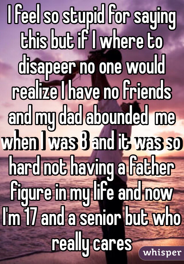 I feel so stupid for saying this but if I where to disapeer no one would realize I have no friends and my dad abounded  me when I was 8 and it was so hard not having a father figure in my life and now I'm 17 and a senior but who really cares