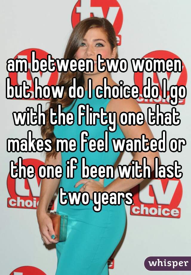 am between two women but how do I choice do I go with the flirty one that makes me feel wanted or the one if been with last two years