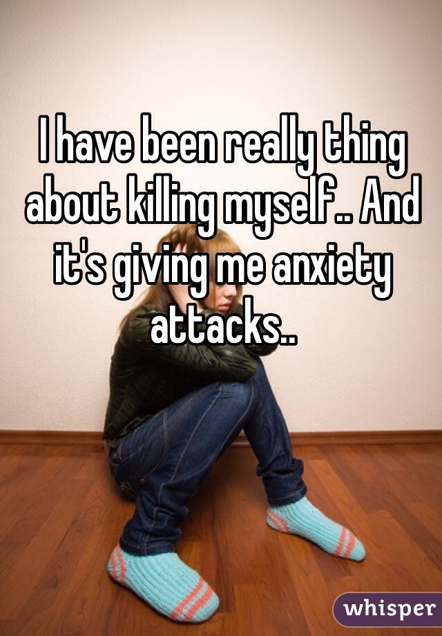 I have been really thing about killing myself.. And it's giving me anxiety attacks..