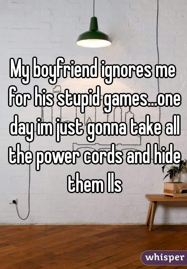 My boyfriend ignores me for his stupid games...one day im just gonna take all the power cords and hide them lls