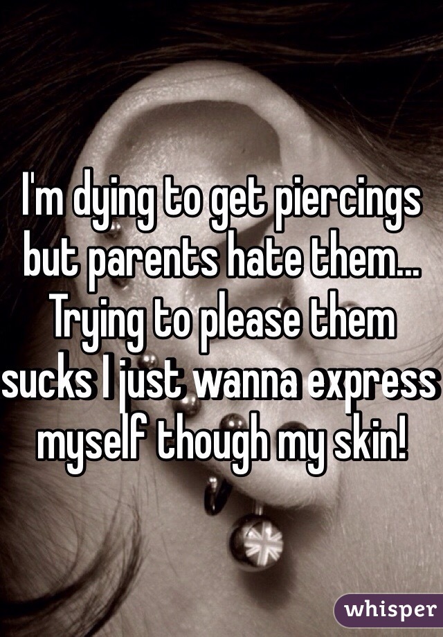 I'm dying to get piercings but parents hate them... Trying to please them sucks I just wanna express myself though my skin!