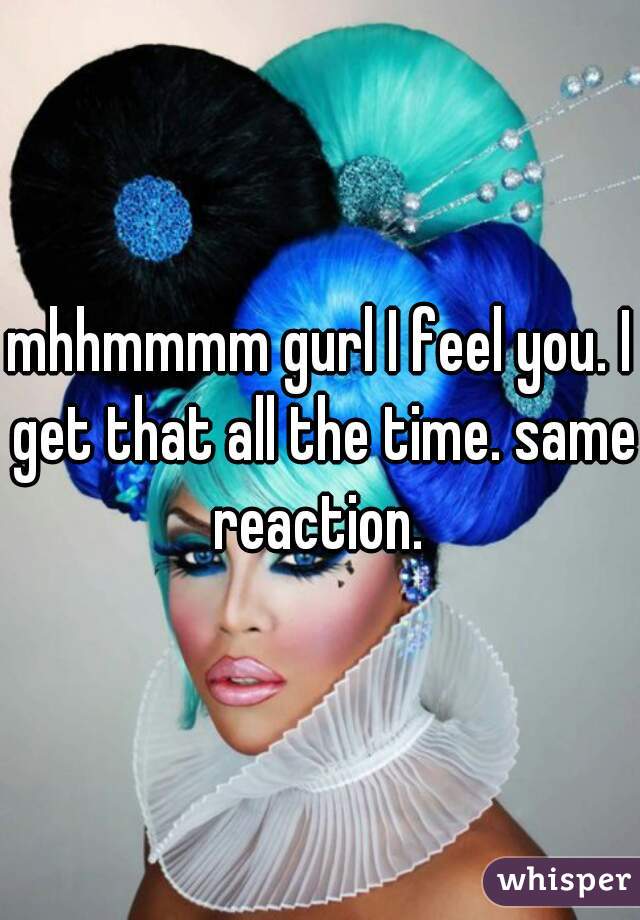 mhhmmmm gurl I feel you. I get that all the time. same reaction. 