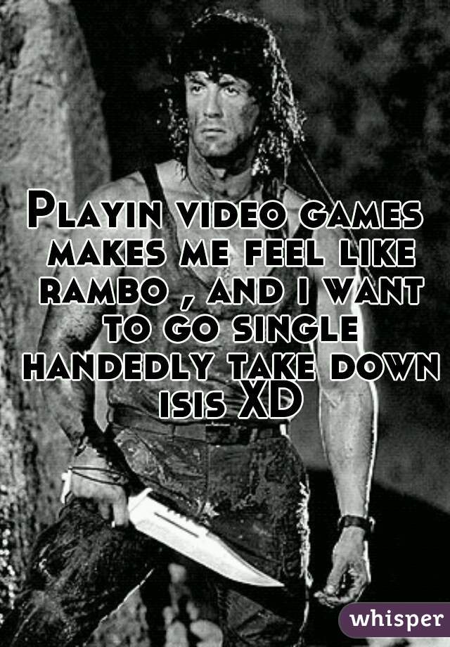 Playin video games makes me feel like rambo , and i want to go single handedly take down isis XD