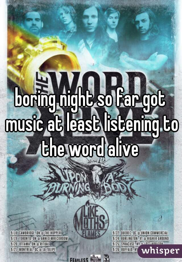 boring night so far got music at least listening to the word alive 