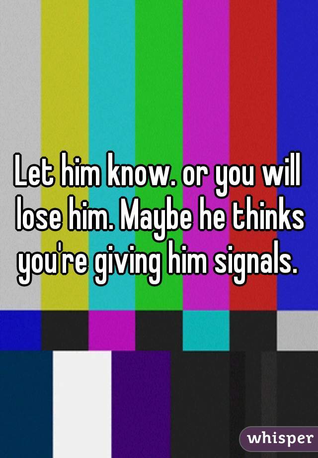 Let him know. or you will lose him. Maybe he thinks you're giving him signals. 
