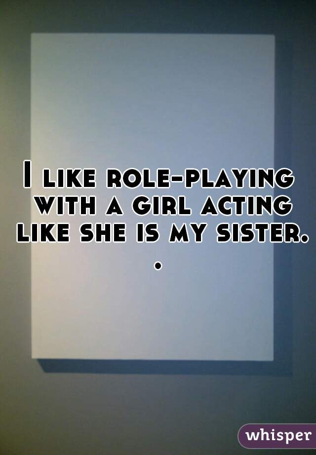 I like role-playing with a girl acting like she is my sister. . 