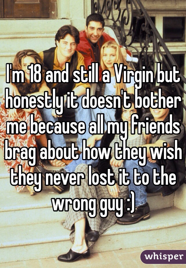 I'm 18 and still a Virgin but honestly it doesn't bother me because all my friends brag about how they wish they never lost it to the wrong guy :) 
