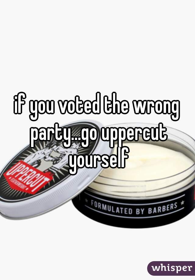 if you voted the wrong party...go uppercut yourself