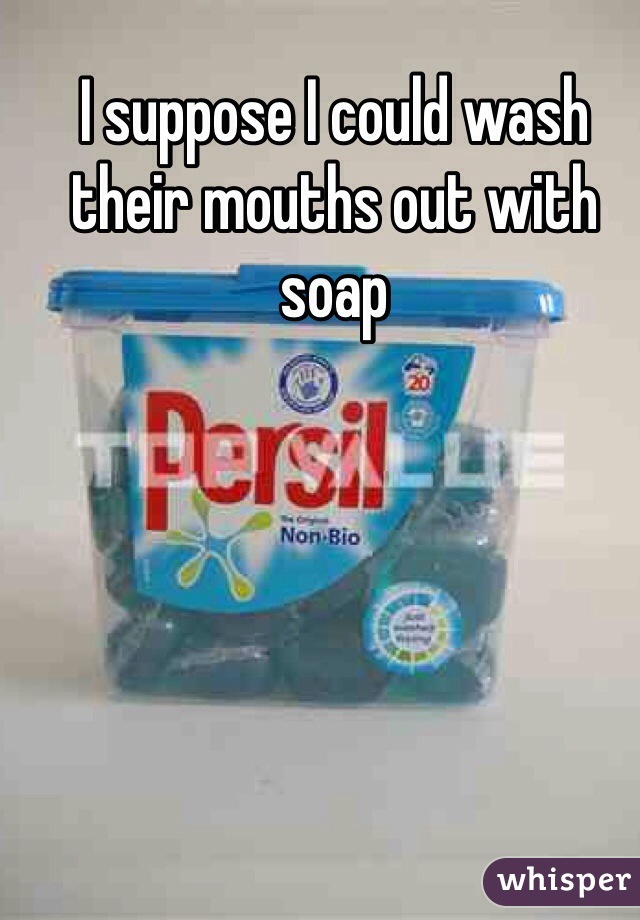 I suppose I could wash their mouths out with soap