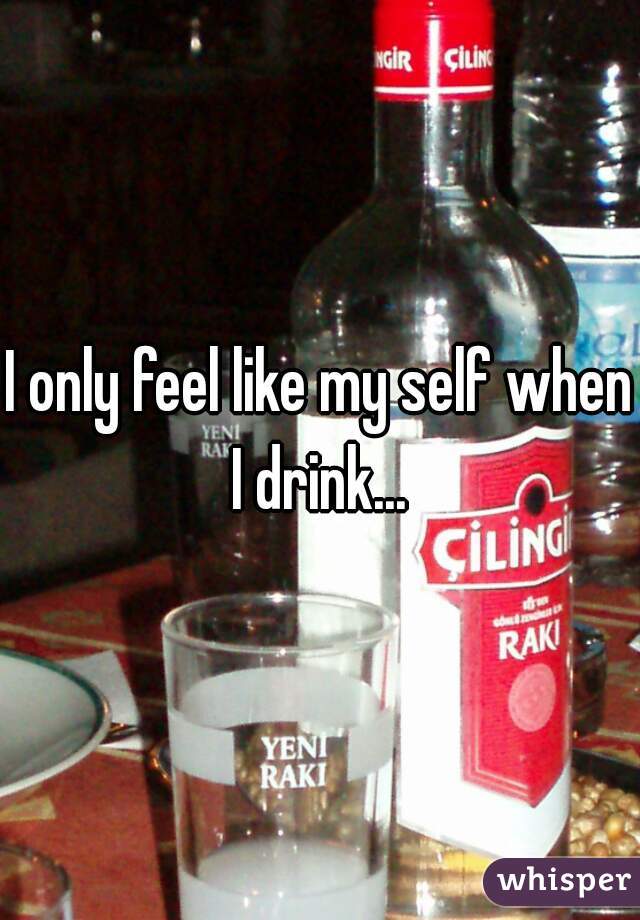 I only feel like my self when I drink... 