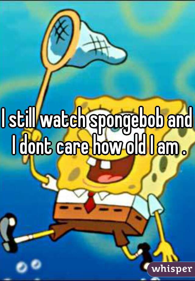 I still watch spongebob and I dont care how old I am .