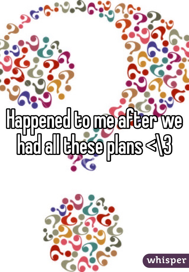 Happened to me after we had all these plans <\3