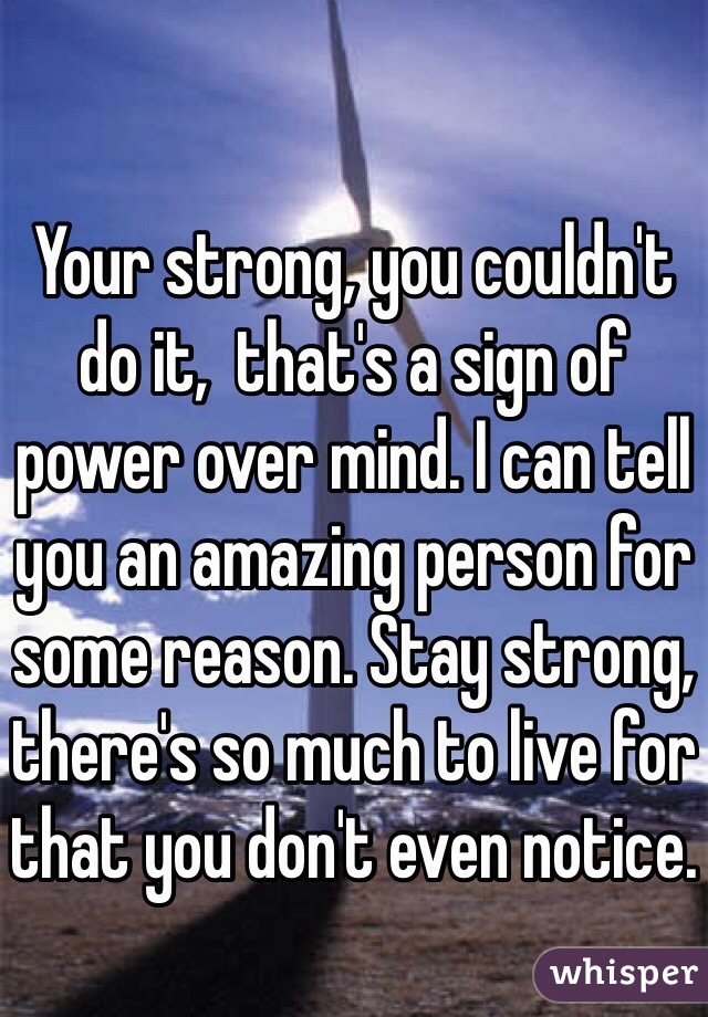 Your strong, you couldn't do it,  that's a sign of power over mind. I can tell you an amazing person for some reason. Stay strong, there's so much to live for that you don't even notice.
