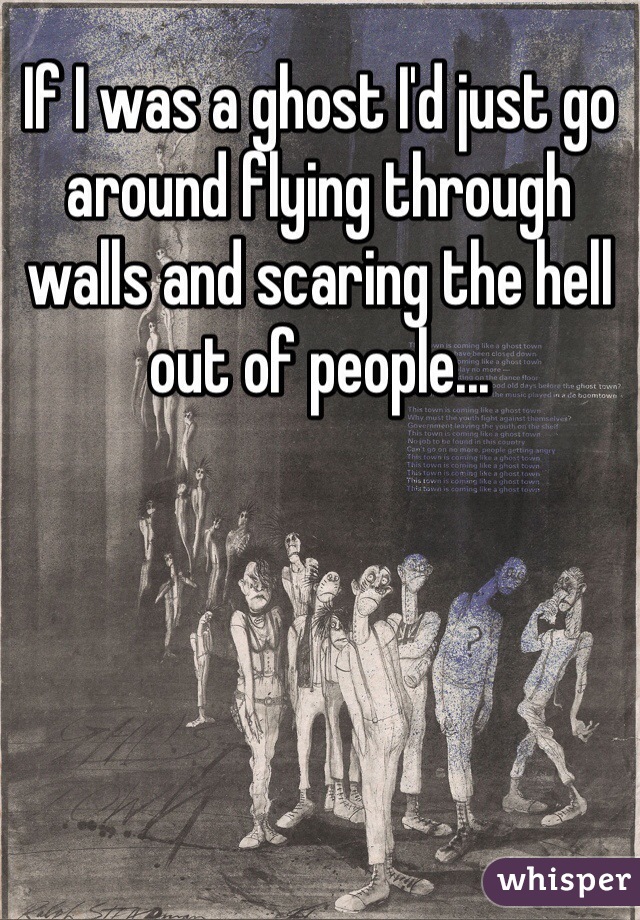 If I was a ghost I'd just go around flying through walls and scaring the hell out of people...