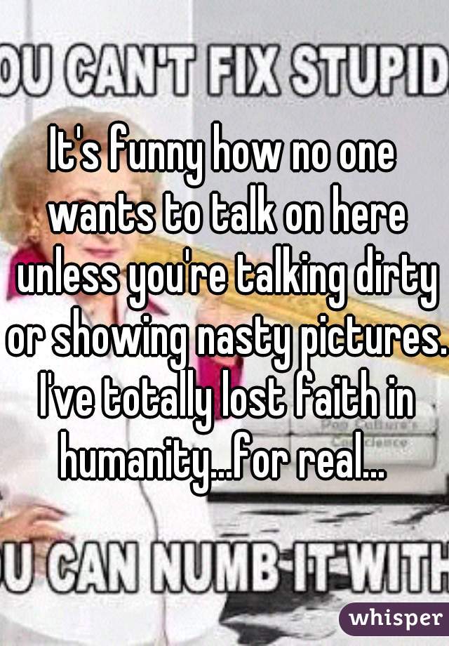 It's funny how no one wants to talk on here unless you're talking dirty or showing nasty pictures. I've totally lost faith in humanity...for real... 
