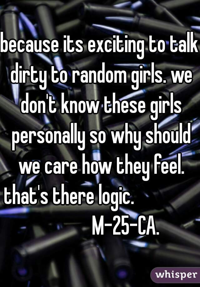 because its exciting to talk dirty to random girls. we don't know these girls personally so why should we care how they feel. that's there logic.                             M-25-CA.