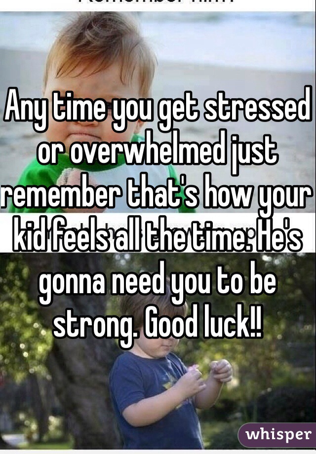 Any time you get stressed or overwhelmed just remember that's how your kid feels all the time. He's gonna need you to be strong. Good luck!! 