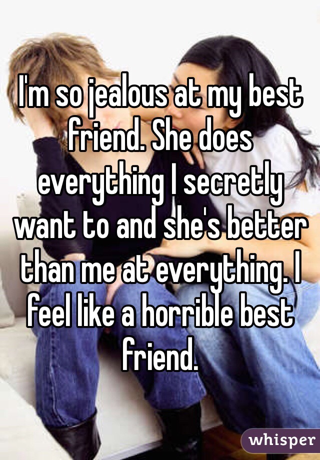I'm so jealous at my best friend. She does everything I secretly want to and she's better than me at everything. I feel like a horrible best friend. 