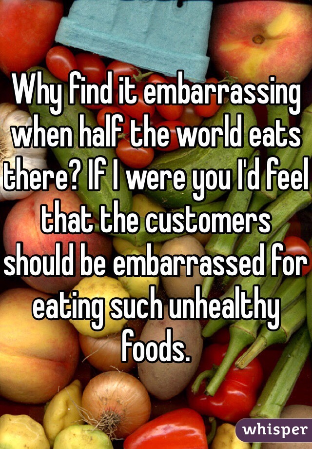 Why find it embarrassing when half the world eats there? If I were you I'd feel that the customers should be embarrassed for eating such unhealthy foods.