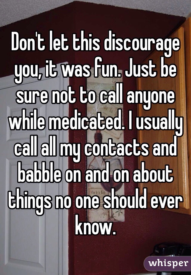 Don't let this discourage you, it was fun. Just be sure not to call anyone while medicated. I usually call all my contacts and babble on and on about things no one should ever know.