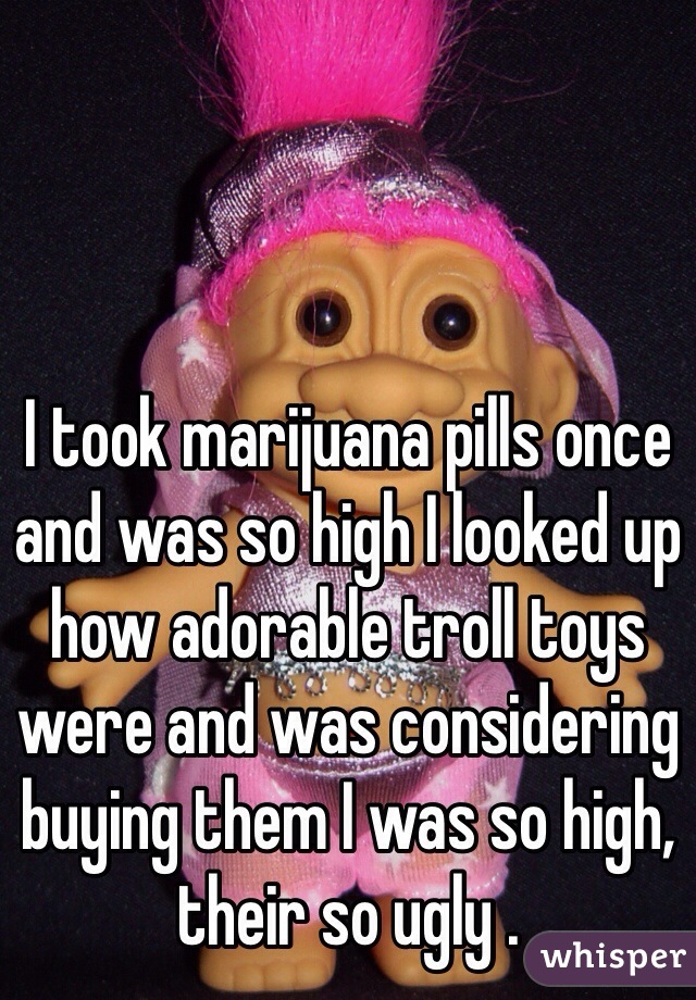 I took marijuana pills once and was so high I looked up how adorable troll toys were and was considering buying them I was so high, their so ugly . 