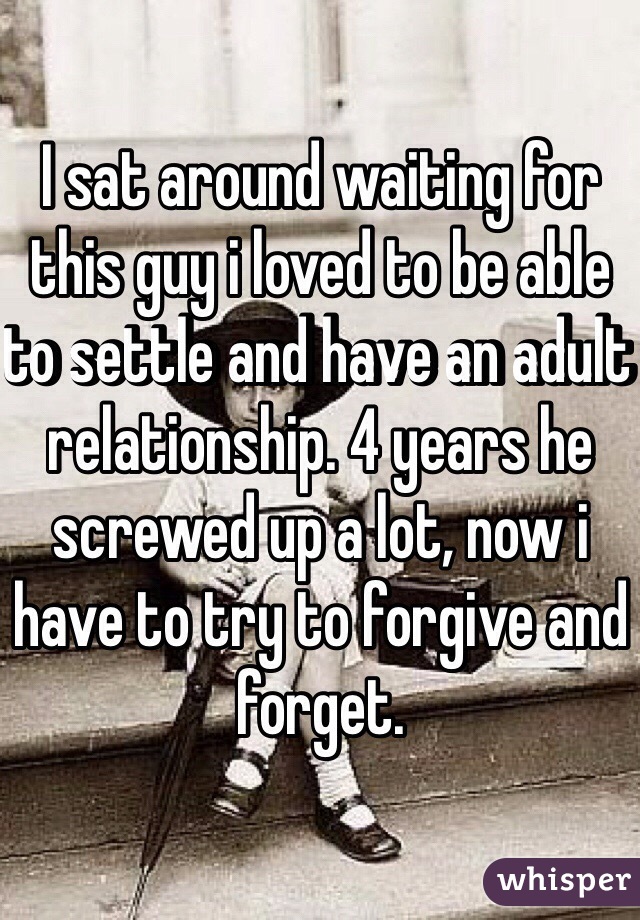 I sat around waiting for this guy i loved to be able to settle and have an adult relationship. 4 years he screwed up a lot, now i have to try to forgive and forget.