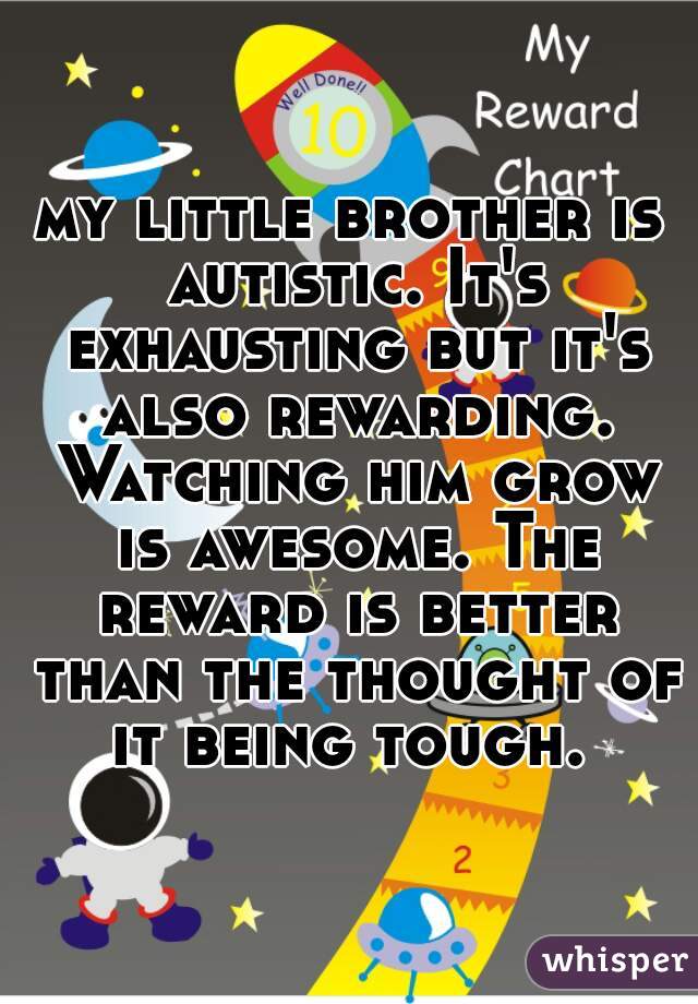 my little brother is autistic. It's exhausting but it's also rewarding. Watching him grow is awesome. The reward is better than the thought of it being tough. 