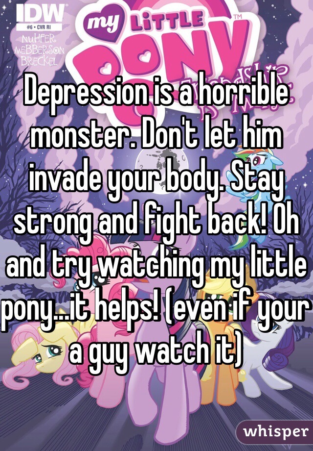 Depression is a horrible monster. Don't let him invade your body. Stay strong and fight back! Oh and try watching my little pony...it helps! (even if your a guy watch it) 