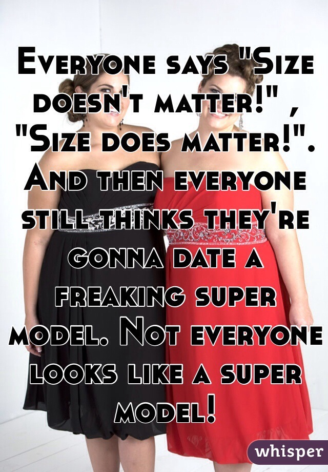Everyone says "Size doesn't matter!" , "Size does matter!". 
And then everyone still thinks they're gonna date a freaking super model. Not everyone looks like a super model! 