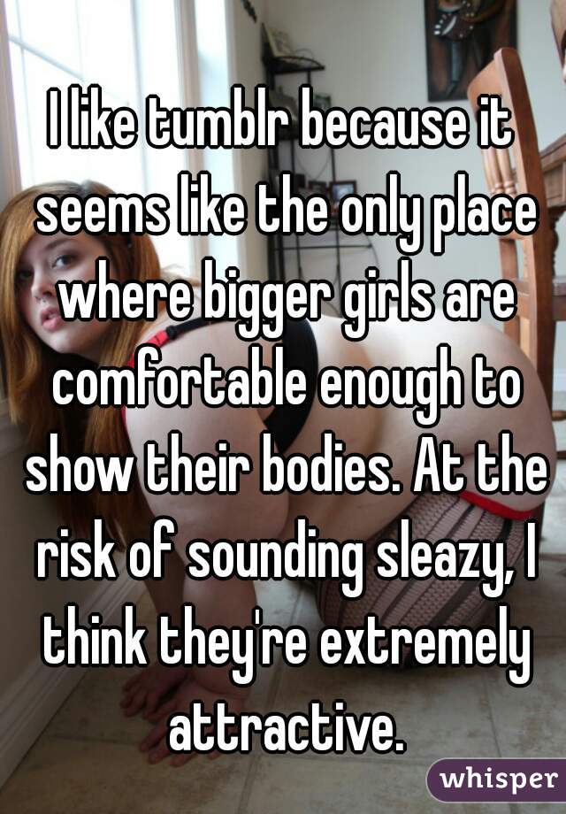 I like tumblr because it seems like the only place where bigger girls are comfortable enough to show their bodies. At the risk of sounding sleazy, I think they're extremely attractive.